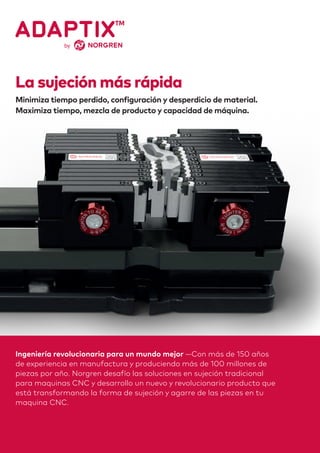 Ingeniería revolucionaria para un mundo mejor —Con más de 150 años
de experiencia en manufactura y produciendo más de 100 millones de
piezas por año. Norgren desafío las soluciones en sujeción tradicional
para maquinas CNC y desarrollo un nuevo y revolucionario producto que
está transformando la forma de sujeción y agarre de las piezas en tu
maquina CNC.
La sujeción más rápida
Minimiza tiempo perdido, configuración y desperdicio de material.
Maximiza tiempo, mezcla de producto y capacidad de máquina.
 