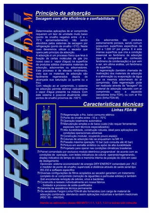 Princípio da adsorção
Secagem com alta eficiência e confiabilidade
Características técnicas
Determinadas aplicações de ar comprimido
requerem um teor de umidade muito baixo
(ponto de orvalho negativo entre –5 a –
70°C aproximadamente), não sendo
atendidos pelos sistemas de secagem por
refrigeração (ponto de orvalho +3°C). Neste
caso deveremos utilizar o secador que
opera pelo princípio da adsorção.
A adsorção é um processo físico que leva à
fixação de certas moléculas de gás (no
nosso caso o vapor d'água) na superfície
de produtos sólidos chamados materiais de
adsorção, adsorventes ou adsorvedores.
Este processo é de elevado rendimento,
visto que os materiais de adsorção são
facilmente regenerados depois de
alcançada sua saturação (a quente ou a
frio).
Com relação ao ar comprimido, o sistema
de adsorção permite eliminar radicalmente
o vapor d'água presente na mistura. Com
este sistema é possível atualmente obter
pontos de orvalho próximos de -100°C.
Os adsorventes são produtos
extremamente porosos, sendo comum
possuírem superfícies específicas de
500 a 1.000 m² por grama. E é esta
imensa superfície que cria a condição
essencial ao fenômeno de adsorção
(que é comparável ao conhecido
fenômeno da condensação) e que vem
a ser, em ultima análise, um fenômeno
de superfície.
A regeneração (também chamada de
reativação) dos materiais de adsorção
é a eliminação ou evaporação da água
que os mesmos adsorveram do ar
comprimido. Esta regeneração pode
ser realizada através da "lavagem" do
material de adsorção saturado com ar
comprimido seco e aquecido
(secadores linha FDH), ou com ar frio
seco (linha FDA-M).
 Regeneração a frio, baixo consumo elétrico
 Ponto de orvalho entre –10 a – 70°C
 Operação totalmente automática
 Manutenção simples e de baixo custo (não requer ferramentas
especiais nem técnicos especializados)
 Alta durabilidade, construção robusta, ideal para aplicações em
condições operacionais adversas
 Construção modular, ocupando pouco espaço
 Colunas de adsorção não se enquadram na NR 13
 Pressão máxima operação 10 bar (sob consulta até 40 bar)
 Pintura em esmalte sintético ou epóxi de alta durabilidade
 Projetado para operar nas condições climáticas brasileiras
 Painel comandado por exclusivo modulo eletrônico programável de acordo com as
condições de operação, com ledes indicativos de coluna operando/regenerando,
display indicativo do tempo do ciclo e memória interna da posição do ciclo em caso
de desligamento.
Opcionais: sistema economizador de energia DRY ENERGY comandado por PLC
e medidor de ponto de orvalho; supervisão à distância através de saída serial tipo
RS 232 e software específico
 Diversas configurações de filtros acoplados ao secador garantem um tratamento
completo do ar comprimido (remoção de água/óleo e partículas sólidas) e também
Sob encomenda remoção de odores, vírus e bactérias
 Construído e testado individualmente em nossa fábrica.
- Soldador e processo de solda qualificados
 Garantia de assistência técnica permanente
 Os secadores Fargon Linha FDA-M são fornecidos com carga de material de
adsorção combinada, atendendo assim aplicações industriais e também medicinais
(RDC 50 – ANVISA)
Atende as aplicações classe ISO 8573 1.1.1, 1.2.1, 1.3.1 e outras sob consulta
Linhas FDA-M
 