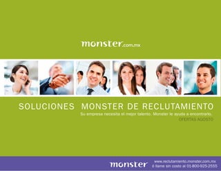 SOLUCIONES MONSTER DE RECLUTAMIENTO
           Su empresa necesita el mejor talento. Monster le ayuda a encontrarlo.
                                                              OFERTAS AGOSTO




                                                 www.reclutamiento.monster.com.mx
                                                ó llame sin costo al 01-800-925-2555
 