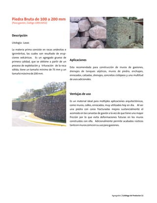 Piedra Bruta de 100 a 200 mm
(Para gavión, Código 10015052)



Descripción

Litología: Lavas

La materia prima consiste en rocas andesitas e
ignimbritas, las cuales son resultado de erup-
ciones volcánicas.   Es un agregado grueso de
primera calidad, que se obtiene a partir de un
                                                  Aplicaciones
proceso de explotación y trituración de la roca
                                                  Esta recomendada para construcción de muros de gaviones,
sólida, tiene un tamaño mínimo de 75 mm y un
                                                  drenajes de tanques sépticos, muros de piedra, enchapes,
tamaño máximo de 200 mm.
                                                  enrocados, calzadas, drenajes, concretos ciclópeos y una multitud
                                                  de usos adicionales.




                                                  Ventajas de uso

                                                  Es un material ideal para múltiples aplicaciones arquitectónicas,
                                                  como muros, calles, enrocados, muy utilizados hoy en día. Al ser
                                                  una piedra con caras fracturadas mejora sustancialmente el
                                                  acomodo en las canastas de gavión a la vez de que tiene una mayor
                                                  fricción por lo que evita deformaciones futuras en los muros
                                                  construidos con ella. Adicionalmente permite acabados rústicos
                                                  tanto en muros como en su uso para gaviones.




                                                                                       Agregados | Catálogo de Productos 11
 