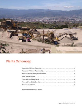Planta Ochomogo
         Arena Natural de 5 mm (Arena Fina) . . . . . . . . . . . . . . . . . . . . . . . . . . . . . . . . . . . . . . . . . . . . . . . . . . . . . 14

         Arena Natural de 7 mm (Arena Lavada) . . . . . . . . . . . . . . . . . . . . . . . . . . . . . . . . . . . . . . . . . . . . . . . . . . 15

         Arena Industrial de 12 mm (Polvo de Mezcla) . . . . . . . . . . . . . . . . . . . . . . . . . . . . . . . . . . . . . . . . . . . . . . 16

         Piedra Bruta de 200 mm . . . . . . . . . . . . . . . . . . . . . . . . . . . . . . . . . . . . . . . . . . . . . . . . . . . . . . . . . . . . . . . 17

         Piedra de 38 mm (Piedra Cuarta) . . . . . . . . . . . . . . . . . . . . . . . . . . . . . . . . . . . . . . . . . . . . . . . . . . . . . . . . 18

         Piedra de 25 mm (Piedra Cuartilla). . . . . . . . . . . . . . . . . . . . . . . . . . . . . . . . . . . . . . . . . . . . . . . . . . . . . . . 19

         Base granular de 38 mm . . . . . . . . . . . . . . . . . . . . . . . . . . . . . . . . . . . . . . . . . . . . . . . . . . . . . . . . . . . . . . . 20


         Agregados normados ASTM - INTE - AASHTO




                                                                                                                Agregados | Catálogo de Productos 13
 