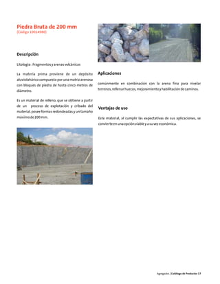 Piedra Bruta de 200 mm
(Código 10014980)




Descripción

Litología: Fragmentos y arenas volcánicas

La materia prima proviene de un depósito             Aplicaciones
aluviolahárico compuesto por una matriz arenosa
con bloques de piedra de hasta cinco metros de       comúnmente en combinación con la arena fina para nivelar

diámetro.                                            terrenos, rellenar huecos, mejoramiento y habilitación de caminos.


Es un material de relleno, que se obtiene a partir
de un    proceso de explotación y cribado del
                                                     Ventajas de uso
material, posee formas redondeadas y un tamaño
máximo de 200 mm.                                    Este material, al cumplir las expectativas de sus aplicaciones, se
                                                     convierte en una opción viable y a su vez económica.




                                                                                           Agregados | Catálogo de Productos 17
 
