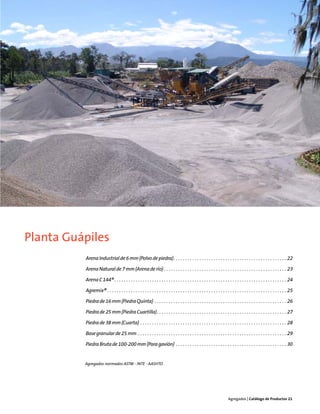 Planta Guápiles
          Arena Industrial de 6 mm (Polvo de piedra). . . . . . . . . . . . . . . . . . . . . . . . . . . . . . . . . . . . . . . . . . . . . . . . 22

          Arena Natural de 7 mm (Arena de río) . . . . . . . . . . . . . . . . . . . . . . . . . . . . . . . . . . . . . . . . . . . . . . . . . . . . 23

          Arena C 144® . . . . . . . . . . . . . . . . . . . . . . . . . . . . . . . . . . . . . . . . . . . . . . . . . . . . . . . . . . . . . . . . . . . . . . . . . 24

          Agremix® . . . . . . . . . . . . . . . . . . . . . . . . . . . . . . . . . . . . . . . . . . . . . . . . . . . . . . . . . . . . . . . . . . . . . . . . . . . . 25

          Piedra de 16 mm (Piedra Quinta) . . . . . . . . . . . . . . . . . . . . . . . . . . . . . . . . . . . . . . . . . . . . . . . . . . . . . . . . 26

          Piedra de 25 mm (Piedra Cuartilla). . . . . . . . . . . . . . . . . . . . . . . . . . . . . . . . . . . . . . . . . . . . . . . . . . . . . . . 27

          Piedra de 38 mm (Cuarta) . . . . . . . . . . . . . . . . . . . . . . . . . . . . . . . . . . . . . . . . . . . . . . . . . . . . . . . . . . . . . . 28

          Base granular de 25 mm . . . . . . . . . . . . . . . . . . . . . . . . . . . . . . . . . . . . . . . . . . . . . . . . . . . . . . . . . . . . . . . 29

          Piedra Bruta de 100-200 mm (Para gavión) . . . . . . . . . . . . . . . . . . . . . . . . . . . . . . . . . . . . . . . . . . . . . . . 30


          Agregados normados ASTM - INTE - AASHTO




                                                                                                                          Agregados | Catálogo de Productos 21
 