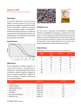Arena C 144®
(Arena de 3 mm, especial para morteros)



Descripción
Es una arena industrial de río fina de primera
calidad con tamaño máximo de 3,17 mm, bien
graduada, que cumple con la especificación ASTM
C-144 y el CSCR-2002.                      Especial para producir                     Ventajas de uso
morteros para pega y repellos en mampostería.
                                                                                      Con esta arena se garantizan las propiedades de plasticidad,
Está libre de impurezas orgánicas, es muy densa y
                                                                                      adherencia, trabajabilidad, consistencia y resistencia de un buen
su granulometría permite producir morteros con
                                                                                      mortero. Se tiene mayor control del agrietamiento por contracción
alta plasticidad. En presentaciones de sacos de 40
                                                                                      plástica, una reducción del desperdicio y contaminación en obra. Es
kg, y a granel por metro cúbico.
                                                                                      fácil de transportar y manipular en la obra, y ofrece mayor velocidad
Granulometría                                                                         de producción y menor requerimiento de mano de obra, con la
           100
                                                                                      respectiva optimización de los costos del mortero en obra.
            90
            80
            70                                                                        Datos Técnicos
%Pasando




            60
            50                                                                        Graduación (Granulometría de acuerdo con la norma ASTM C-136)
            40
            30                                                                              Malla           % pas           Máximo            Mínimo
            20
                                                                                             Nº             acum.
            10
             0
                                                                                              4              100               100              100
                 4    8        16          30       50          100       200
                       Promedio%Pas acu.        Especif. Sup.         Especif. Inf.           8               98               100                 95
                                                                                             16               76               100                 70
Aplicaciones
                                                                                             30               44               75                  40
Para la producción de morteros requeridos en
                                                                                             50               22               35                  10
nuevas construcciones, remodelaciones y
ampliaciones: morteros de pega de elementos de                                              100                9               15                  2
mampostería, repellos en general, solaqueo de                                               200                5                5                  0
juntas en sistemas prefabricados, nivelación de
losas de contrapiso y entrepiso, instalación de
terrazo, mármol y granito.

            Prueba                                                                    Designación                                Promedio

            Humedad (%)                                                               ASTM-C-566                                     5,5
            Lavado en #200 (%)                                                        ASTM-C-117                                     7,5
            Gravedad específica seca                                                  ASTM-C-127                                     2,60
            Absorción (%)                                                             ASTM-D-128                                     3,00
            Sanidad (%)                                                               ASTM-C-88                                      1,10
                                            3
            Peso unitario suelto (kg/m )                                              ASTM-C-29                                      1375
            Módulo de finura                                                          ASTM-C-117                                     2,52


24 Catálogo de Productos | Agregados
 