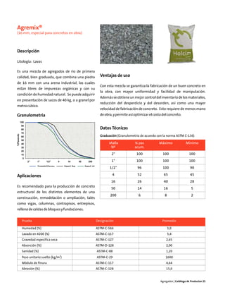 Agremix®
(16 mm, especial para concretos en obra)



Descripción

Litología: Lavas

Es una mezcla de agregados de río de primera
calidad, bien graduada, que combina una piedra        Ventajas de uso
de 16 mm con una arena industrial, las cuales
                                                      Con esta mezcla se garantiza la fabricación de un buen concreto en
están libres de impurezas orgánicas y con su
                                                      la obra, con mayor uniformidad y facilidad de manipulación.
condición de humedad natural. Se puede adquirir
                                                      Además se obtiene un mejor control del inventario de los materiales,
en presentación de sacos de 40 kg, o a granel por
                                                      reducción del desperdicio y del desorden, así como una mayor
metro cúbico.
                                                      velocidad de fabricación de concreto. Esto requiere de menos mano
Granulometría                                         de obra, y permite así optimizar el costo del concreto.


                                                      Datos Técnicos
                                                      Graduación (Granulometría de acuerdo con la norma ASTM C-136)

                                                            Malla            % pas            Máximo              Mínimo
                                                             Nº              acum.
                                                             2"               100               100                 100
                                                             1"               100               100                 100
                                                            1/2"               96               100                  90

Aplicaciones                                                  4                52                65                  45
                                                             16                26                40                  28
Es recomendado para la producción de concreto
                                                             50                14                16                   5
estructural de los distintos elementos de una
                                                            200                 6                8                    2
construcción, remodelación o ampliación, tales
como vigas, columnas, contrapisos, entrepisos,
relleno de celdas de bloques y fundaciones.


   Prueba                                           Designación                                 Promedio

   Humedad (%)                                      ASTM-C-566                                       5,0
   Lavado en #200 (%)                               ASTM-C-117                                       5,4
   Gravedad específica seca                         ASTM-C-127                                    2,65
   Absorción (%)                                    ASTM-D-128                                    2,00
   Sanidad (%)                                      ASTM-C-88                                     1,20
   Peso unitario suelto (kg/m3)                     ASTM-C-29                                     1600
   Módulo de finura                                 ASTM-C-117                                    4,64
   Abrasión (%)                                     ASTM-C-128                                    15,0


                                                                                              Agregados | Catálogo de Productos 25
 