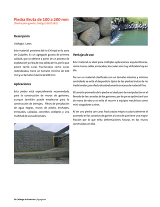 Piedra Bruta de 100 a 200 mm
(Piedra para gavión, Código 10015182)



Descripción

Litología: Lavas

Este material proviene del río Chirripó en la zona
de Guápiles. Es un agregado grueso de primera           Ventajas de uso
calidad, que se obtiene a partir de un proceso de
explotación y criba de roca sólida de río, por lo que   Este material es ideal para múltiples aplicaciones arquitectónicas,
posee tanto caras fracturadas como caras                como muros, calles, enrocados, los cuales son muy utilizados hoy en
redondeadas, tiene un tamaño mínimo de 100              día.
mm y un tamaño máximo de 200 mm.
                                                        Por ser un material clasificado con un tamaño máximo y mínimo
                                                        controlado se evita el desperdicio típico de las piedras brutas de río
Aplicaciones                                            tradicionales, por efecto de sobretamaño o exceso de material fino.

Esta piedra está especialmente recomendada              El tamaño promedio de la piedra es ideal para la manipulación en el
para la construcción de muros de gaviones,              llenado de las canastas de los gaviones, por lo que se optimiza el uso
aunque también puede emplearse para la                  de mano de obra y se evita el recurrir a equipos mecánicos como
construcción de drenajes, filtros de percolación        mini-cargadores u otros.
de agua negras, muros de piedra, enchapes,
enrocados, calzadas, concretos ciclópeos y una          Al ser una piedra con caras fracturadas mejora sustancialmente el
multitud de usos adicionales.                           acomodo en las canastas de gavión a la vez de que tiene una mayor
                                                        fricción por lo que evita deformaciones futuras en los muros
                                                        construidos con ella.




30 Catálogo de Productos | Agregados
 