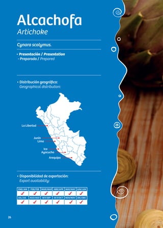 Alcachofa
Artichoke
Cynara scolymus.
• Distribución geográfica:
Geographical distribution:
• Presentación / Presentation
- Preparada / Prepared
• Disponibilidad de exportación:
Export availability:
La Libertad
Junín
Lima
Ica
Ayacucho
Arequipa
ENE/JAN FEB/FEB MAR/MAR ABR/APR MAY/MAY JUN/JUN
JUL/JUL AGO/AGO SET/SEP OCT/OCT NOV/NOV DIC/DEC
26
 