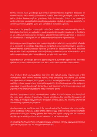 Peru produces fruits and vegetables that meet the highest quality requirements of the
international fresh produce markets: Flavor, color, consistency and aroma. Our exports
catalogue includes mangoes, table grapes, avocado, a variety of citrus fruits, organic banana
and black olives, among others. Among the vegetables, the stand-outs are white and green
asparagus, processed under high standards, as well as conserved artichoke, red pepper and
paprika, and a large variety of beans, peas, onions and grains.
Due to its geographic location, our country can produce in counter-season and throughout
the entire year. Likewise, its particular climatic conditions, determined by the presence of
the Andes, its multiple ecosystems and the ocean currents, allow the obtaining of crops of
extraordinary organoleptic properties.
Another reason, not least important, is the commitment of the Peruvian producers to quality,
which is reflected in their use of state-of-the-art technology and in the implementation of both
good practice and food security systems. As a result, our exports comply with the standards
required by the sanitary authorities and consumers in the main markets.
By selecting the Peruvian fruits and vegetables you will secure a timely supply of competitive
agricultural products. You are kindly invited to taste it!
El Perú produce frutas y hortalizas que cumplen con las más altas exigencias de calidad en
cuanto a sabor, color, aroma y consistencia. Nuestra oferta incluye mangos, uvas de mesa,
paltas, cítricos, banano orgánico y aceitunas. Entre las hortalizas destacan los espárragos
verdes y blancos, procesados bajo estrictos estándares de calidad, al igual que alcachofas en
conserva, pimientos, páprika y una gran variedad de menestras y granos.
Por su ubicación geográfica, nuestro país puede ofrecer productos en contra estación y durante
todo el año. Asimismo, sus particulares condiciones climáticas, determinadas por la Cordillera
de los Andes, sus múltiples pisos ecológicos y las corrientes oceánicas, permiten la obtención
de cosechas que se distinguen por sus extraordinarias cualidades organolépticas.
Otra razón, no menos importante, es el compromiso de los productores con la calidad, reflejado
en la aplicación de tecnología de punta para otorgarle al consumidor las mayores garantías,
implementando buenas prácticas agrícolas y sistemas de aseguramiento de la inocuidad
alimentaria. Ello hace posible que nuestra oferta exportable cumpla los requerimientos de las
autoridades sanitarias y los consumidores de los principales mercados.
Eligiendo frutas y hortalizas peruanas podrá asegurar el suministro oportuno de productos
agrícolas con características competitivas. ¡Está cordialmente invitado a comprobarlo!
5
 