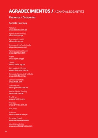 AGRADECIMIENTOS / ACKNOWLEDGMENTS
Empresas / Companies
Agrícola Huarmey
Acaville
www.acaville.com.pe
Agrícola Don Ricardo
www.adr.com.pe
Agroindustrias AIB
www.aib.com.pe
Agroindustrias Santa Lucía
www.aslusaperu.com
Agroinversiones Chavín
www.agchavín.com
APEM
www.apem.org.pe
CEPIBO
www.cepibo.org.pe
Asociación La Florida
www.coopchebi.com.pe
Complejo Agroindustrial Beta
www.caibeta.com.pe
Corporación Miski
www.miski.com
Gandules Inc.
www.gandules.com.pe
Machu Picchu Trading
www.mpt.com.pe
ProCitrus
www.procitrus.org
ProHass
www.prohass.com.pe
ProLimón
Pronatur
www.pronatur.com.pe
Sunshine Export
www.sunshineperu.com
Vínculos Agrícolas
www.vinculosagricolas.com
54
 