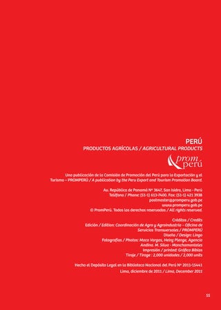 PERÚ
PRODUCTOS AGRÍCOLAS / AGRICULTURAL PRODUCTS
Una publicación de la Comisión de Promoción del Perú para la Exportación y el
Turismo – PROMPERÚ / A publication by the Peru Export and Tourism Promotion Board.
Av. República de Panamá Nº 3647, San Isidro, Lima - Perú
Teléfono / Phone: (51-1) 613-7400. Fax: (51-1) 421 3938
postmaster@promperu.gob.pe
www.promperu.gob.pe
© PromPerú. Todos los derechos reservados / All rights reserved.
Créditos / Credits
Edición / Edition: Coordinación de Agro y Agroindustria – Oficina de
Servicios Transversales / PROMPERÚ
Diseño / Design: Lingo
Fotografías / Photos: Maco Vargas, Heinz Plenge, Agencia
Andina. M. Silva - Manchamanteles
Impresión / printed: Gráfica Biblos
Tiraje / Tirage : 2,000 unidades / 2,000 units
Hecho el Depósito Legal en la Biblioteca Nacional del Perú Nº 2011-15441
Lima, diciembre de 2011 / Lima, December 2011
55
 