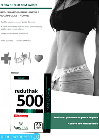 PERDA DE PESO COM SAÚDE!
REDUTHAK500 PHOLIANEGRA
60CÁPSULAS – 400mg
10
ZERO GLÚTEN ZERO CORANTES
Auxilia no processo de perda de peso
Á base de extrato de Erva-Mate (pholianegra),
acelera seu metabolismo
Fonte de vitaminas e minerais
Auxilia no processo de perda de peso
Acelera seu metabolismo
REDUÇÃO DE PESO
 