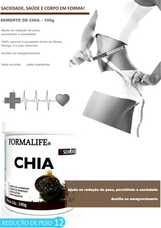 ZERO GLÚTEN ZERO CORANTES
12
SACIEDADE, SAÚDE E CORPO EM FORMA!
SEMENTE DE CHIA – 100g
Ajuda na redução de peso,
permitindo a saciedade
100% natural e excelente fonte de fibras,
Ômega 3 e sais minerais
Auxilia no emagrecimento
Ajuda na redução de peso, permitindo a saciedade
Auxilia no emagrecimento
REDUÇÃO DE PESO
 