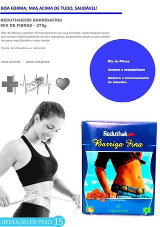 BOA FORMA, MAS ACIMA DE TUDO, SAUDÁVEL!
REDUTHAK500 BARRIGAFINA
MIX DE FIBRAS – 275g
ZERO GLÚTEN ZERO CORANTES
15
Mix de fibras, contém 16 ingredientes em sua formula, selecionados para
um melhor funcionamento do seu intestino, auxiliando assim a uma perda
de peso equilibrada e com saúde
Fonte de vitaminas e minerais
Mix de Fibras
Acelera o metabolismo
Melhora o funcionamento
do intestino
REDUÇÃO DE PESO
 