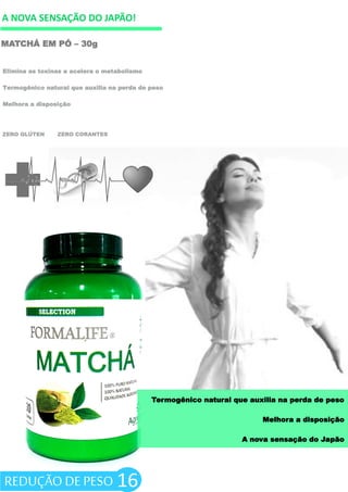 A NOVA SENSAÇÃO DO JAPÃO!
MATCHÁ EM PÓ – 30g
ZERO GLÚTEN ZERO CORANTES
Elimina as toxinas e acelera o metabolismo
Termogênico natural que auxilia na perda de peso
Melhora a disposição
16
Termogênico natural que auxilia na perda de peso
Melhora a disposição
A nova sensação do Japão
REDUÇÃO DE PESO
 