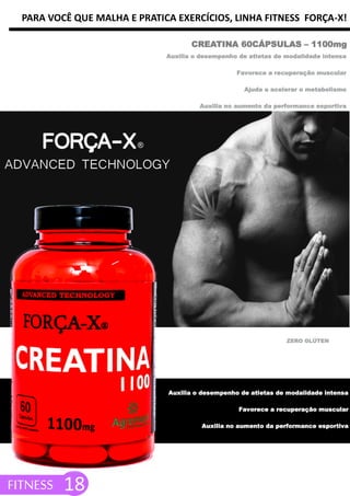 PARA VOCÊ QUE MALHA E PRATICA EXERCÍCIOS, LINHA FITNESS FORÇA-X!
CREATINA 60CÁPSULAS – 1100mg
FITNESS 18
Auxilia o desempenho de atletas de modalidade intensa
Favorece a recuperação muscular
Ajuda a acelerar o metabolismo
Auxilia no aumento da performance esportiva
ZERO GLÚTEN
Auxilia o desempenho de atletas de modalidade intensa
Favorece a recuperação muscular
Auxilia no aumento da performance esportiva
 