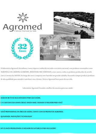 O laboratórioAgromedchá indiano,éumaempresaconhecida emtodooterritório nacional,comprodutos renomados como
AGROMAG X10,LIKIDOR,GUABAMEL,REDUTHAK 500, FORMALIFE, entre outros, todos osprodutosproduzidos deacordo
com asnormas da ANVISA. Ao longo dos anosa empresa vem fazendo umgrande trabalho,buscando sempre produzirprodutos
de altaqualidadeparaatendere satisfazer seusclientes. Deixea Agromed fazerparteda suavida.
LaboratórioAgromed, levandoomelhor danaturezapara sua saúde!
MAISDE80ITENSSELECIONADOS PARASUA SAÚDE,
EA CADA DIA ESSA LINHACRESCEAINDAMAIS,VISANDO O MELHORPARA VOCÊ
VOCÊPROFISSIONAL DAÁREA DESAÚDE, CONTECOM OS PRODUTOS AGROMED,
QUALIDADE, INOVAÇÃOETECNOLOGIA!
HÁ 32ANOS PRODUZINDO O MELHOR DANATUREZA PARA SUA SAÚDE!
 