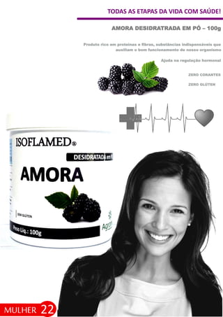TODAS AS ETAPAS DA VIDA COM SAÚDE!
22
AMORA DESIDRATRADA EM PÓ – 100g
MULHER
ZERO GLÚTEN
ZERO CORANTES
Produto rico em proteínas e fibras, substâncias indispensáveis que
auxiliam o bom funcionamento de nosso organismo
Ajuda na regulação hormonal
 