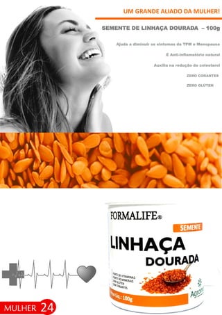 24
UM GRANDE ALIADO DA MULHER!
SEMENTE DE LINHAÇA DOURADA – 100g
MULHER
ZERO GLÚTEN
Ajuda a diminuir os sintomas da TPM e Menopausa
É Anti-inflamatório natural
Auxilia na redução do colesterol
ZERO CORANTES
 