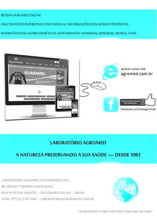 REVISTA AGROMED DIGITAL
UMCONTEÚDOINTERATIVO COMTODASAS INFORMAÇÕESDOSNOSSOS PRODUTOS...
NUTRACÊUTICOS,NUTRICOSMÉTICOS,SUPLEMENTOS,VITAMINAS,MINEIRAIS, SHAKES,CHÁS.
LABORATÓRIOAGROMED
A NATUREZA PRESERVANDO A SUA SAÚDE —DESDE 1983
LABORATÓRIOAGROMEDCHÁ INDIANOLTDA
BR386 KM 73 BAIRROSANTA ROSA
BOA VISTA DASMISSÕES–RIOGRANDE DO SUL –BRASIL
FONE:(0**55)37471042 –LABORATORIO@AGROMED.COM.BR
“O SENHORÉO MEU PASTORENADA ME FALTARÁ ”
 
