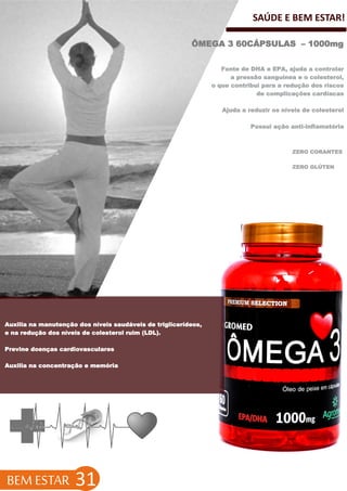 SAÚDE E BEM ESTAR!
ÔMEGA 3 60CÁPSULAS – 1000mg
BEM ESTAR 31
Fonte de DHA e EPA, ajuda a controlar
a pressão sanguínea e o colesterol,
o que contribui para a redução dos riscos
de complicações cardíacas
Ajuda a reduzir os níveis de colesterol
Possui ação anti-inflamatória
ZERO CORANTES
ZERO GLÚTEN
Auxilia na manutenção dos níveis saudáveis de triglicerídeos,
e na redução dos níveis de colesterol ruim (LDL).
Previne doenças cardiovasculares
Auxilia na concentração e memória
 
