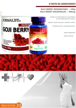 A FRUTA DA LONGEVIDADE!
BEM ESTAR 33
ZERO GLÚTEN
GOJI BERRY DESIDRATADO – 100g
GOJI BERRY 60CÁPSULAS – 400mg
Auxilia na diminuição da velocidade
do envelhecimento celular.
Ajuda a saúde da pele, cabelos, unhas.
Colabora para o emagrecimento.
ZERO CORANTES
 