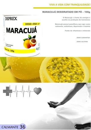 VIVA A VIDA COM TRANQUILIDADE!
CALMANTE 36
ZERO GLÚTEN
MARACUJÁ DESIDRATADO EM PÓ – 100g
O Maracujá é fonte de energia e
auxilia na produção de hormônios
Maracujá possui passiflora, que age como
calmante, antistress, depressão e insônia
Fonte de vitaminas e minerais
ZERO CORANTES
 