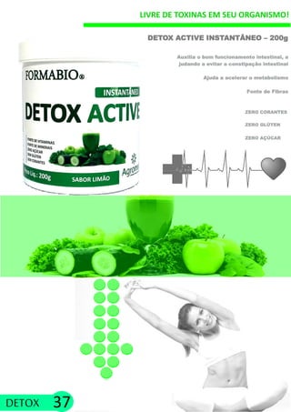 LIVRE DE TOXINAS EM SEU ORGANISMO!
ZERO GLÚTEN
DETOX ACTIVE INSTANTÂNEO – 200g
Auxilia o bom funcionamento intestinal, a
judando a evitar a constipação intestinal
Ajuda a acelerar o metabolismo
Fonte de Fibras
ZERO CORANTES
DETOX 37
ZERO AÇÚCAR
 
