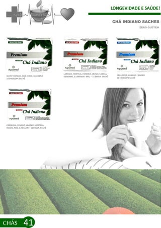 LONGEVIDADE E SAÚDE!
CHÁS 41
CHÁ INDIANO SACHES
ZERO GLÚTEN
MATE TOSTADO, CHÁ VERDE, GUARANÁ
15 ENVELOPE SACHÊ
CARQUEJA, FUNCHO, ABACAXI, HORTELA,
BOLDO, NOZ, S.ABACAXI – 15 ENVLP. SACHÊ
ERVA DOCE, FUNCHO E ENDRO
15 ENVELOPE SACHÊ
LARANJA, HORTELA, CIDREIRA, CRAVO, CANELA,
GENGIBRE, S.LARANJA E MEL – 15 ENVLP. SACHÊ
 