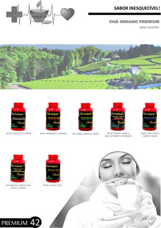 SABOR INESQUECÍVEL!
CHÁ INDIANO PREMIUM
ZERO GLÚTEN
MATE, COCO, LEITE, CANELA MATE, MORANGO E LARANJA
MATE, CACAU, LEITE
MATE, ANIS, CRAVO,
CANELA E MAÇA
MATE, HIBISCU. CANELA,
ANIS, GENGIBRE E MORANGO
CHÁ VERDE, HIBISCU E LIMÃO
CHÁ BRANCO, CRAVO, LEITE
MAÇA E CANELA
42PREMIUM
 