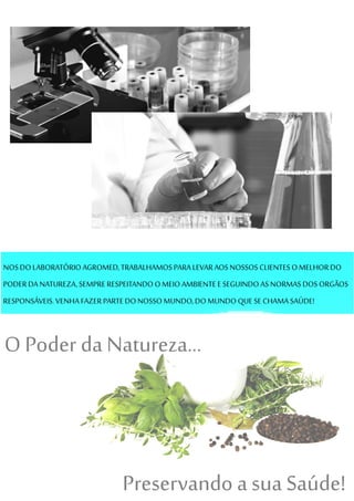 NOSDOLABORATÓRIOAGROMED,TRABALHAMOSPARALEVARAOSNOSSOS CLIENTESOMELHORDO
PODERDA NATUREZA,SEMPRERESPEITANDO OMEIOAMBIENTEESEGUINDO ASNORMASDOSORGÃOS
RESPONSÁVEIS.VENHA FAZERPARTE DONOSSO MUNDO,DO MUNDO QUESECHAMA SAÚDE!
O Poder da Natureza...
Preservando a sua Saúde!
 