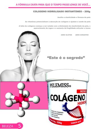 A FÓRMULA EXATA PARA QUE O TEMPO PASSELONGE DE VOCÊ...
Auxilia a elasticidade e firmeza da pele
As vitaminas potencializam a absorção do colágeno e ajudam a saúde da pele
A falta de colágeno começa a ser notada com a diminuição da elasticidade da pele, o
aparecimento de rugas e o aumento da fragilidade articular e óssea
COLÁGENO HIDROLISADO INSTANTÂNEO – 200g
ZERO GLÚTEN ZERO CORANTES
“Este é o segredo”
5BELEZA
 