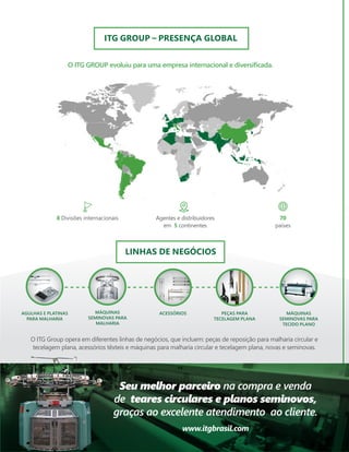 O ITG GROUP evoluiu para uma empresa internacional e diversificada.
ITG GROUP – PRESENÇA GLOBAL
LINHAS DE NEGÓCIOS
PEÇAS PARA
TECELAGEM PLANA
ACESSÓRIOS
AGULHAS E PLATINAS
PARA MALHARIA
MÁQUINAS
SEMINOVAS PARA
MALHARIA
MÁQUINAS
SEMINOVAS PARA
TECIDO PLANO
8 Divisões internacionais Agentes e distribuidores
em 5 continentes
70
países
O ITG Group opera em diferentes linhas de negócios, que incluem: peças de reposição para malharia circular e
tecelagem plana, acessórios têxteis e máquinas para malharia circular e tecelagem plana, novas e seminovas.
Seu melhor parceiro na compra e venda
de teares circulares e planos seminovos,
graças ao excelente atendimento ao cliente.
www.itgbrasil.com
 