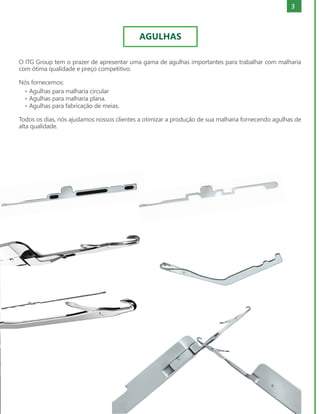3
O ITG Group tem o prazer de apresentar uma gama de agulhas importantes para trabalhar com malharia
com ótima qualidade e preço competitivo.
Nós fornecemos:
• Agulhas para malharia circular
• Agulhas para malharia plana.
• Agulhas para fabricação de meias.
Todos os dias, nós ajudamos nossos clientes a otimizar a produção de sua malharia fornecendo agulhas de
alta qualidade.
AGULHAS
 