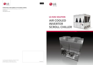 LG HVAC SOLUTION
AIR COOLED
INVERTER
SCROLL CHILLER
Distributed by
LG Electronics, Home appliance & Air solution company
56, Digital-ro 10-gil, Geumcheon-gu, Seoul, Republic of Korea (153-801)
www.lg.com
www.lgeaircon.com
For continual product development, LG reserves the right to
change specifications or designs without notice.
© 2020 LG Electronics. Printed in Korea. Apr. 2020
Ver. 202004
 