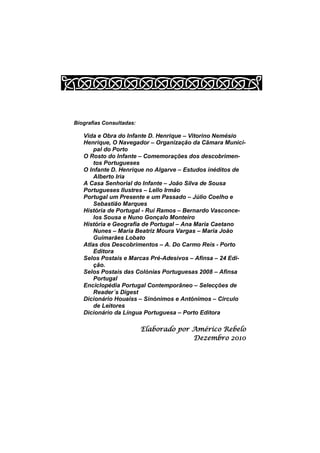 Biografias Consultadas:

   Vida e Obra do Infante D. Henrique – Vitorino Nemésio
   Henrique, O Navegador – Organização da Câmara Munici-
       pal do Porto
   O Rosto do Infante – Comemorações dos descobrimen-
       tos Portugueses
   O Infante D. Henrique no Algarve – Estudos inéditos de
       Alberto Iria
   A Casa Senhorial do Infante – João Silva de Sousa
   Portugueses Ilustres – Lello Irmão
   Portugal um Presente e um Passado – Júlio Coelho e
       Sebastião Marques
   História de Portugal - Rui Ramos – Bernardo Vasconce-
       los Sousa e Nuno Gonçalo Monteiro
   História e Geografia de Portugal – Ana Maria Caetano
       Nunes – Maria Beatriz Moura Vargas – Maria João
       Guimarães Lobato
   Atlas dos Descobrimentos – A. Do Carmo Reis - Porto
       Editora
   Selos Postais e Marcas Pré-Adesivos – Afinsa – 24 Edi-
       ção.
   Selos Postais das Colónias Portuguesas 2008 – Afinsa
       Portugal
   Enciclopédia Portugal Contemporâneo – Selecções de
       Reader´s Digest
   Dicionário Houaiss – Sinónimos e Antónimos – Circulo
       de Leitores
   Dicionário da Língua Portuguesa – Porto Editora

                          Elaborado por Américo Rebelo
                                        Dezembro 2010
 