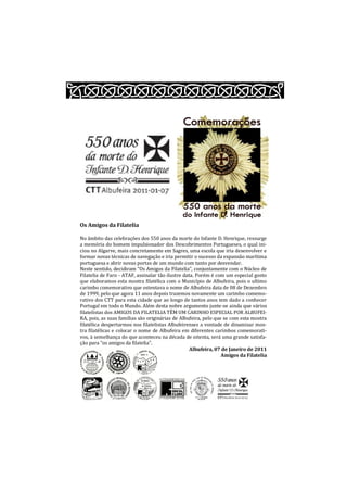 Os Amigos da Filatelia

No âmbito das celebrações dos 550 anos da morte do Infante D. Henrique, ressurge
a memória do homem impulsionador dos Descobrimentos Portugueses, o qual ini-
ciou no Algarve, mais concretamente em Sagres, uma escola que iria desenvolver e
formar novas técnicas de navegação e iria permitir o sucesso da expansão marítima
portuguesa e abrir novas portas de um mundo com tanto por desvendar.
Neste sentido, decidiram “Os Amigos da Filatelia”, conjuntamente com o Núcleo de
Filatelia de Faro - ATAF, assinalar tão ilustre data. Porém é com um especial gosto
que elaboramos esta mostra filatélica com o Município de Albufeira, pois o ultimo
carimbo comemorativo que ostentava o nome de Albufeira data de 08 de Dezembro
de 1999, pelo que agora 11 anos depois trazemos novamente um carimbo comemo-
rativo dos CTT para esta cidade que ao longo de tantos anos tem dado a conhecer
Portugal em todo o Mundo. Além desta nobre argumento junte-se ainda que vários
filatelistas dos AMIGOS DA FILATELIA TÊM UM CARINHO ESPECIAL POR ALBUFEI-
RA, pois, as suas famílias são originárias de Albufeira, pelo que se com esta mostra
filatélica despertarmos nos filatelistas Albufeirenses a vontade de dinamizar mos-
tra filatélicas e colocar o nome de Albufeira em diferentes carimbos comemorati-
vos, à semelhança do que aconteceu na década de oitenta, será uma grande satisfa-
ção para “os amigos da filatelia”.
                                                   Albufeira, 07 de Janeiro de 2011
                                                                 Amigos da Filatelia
 