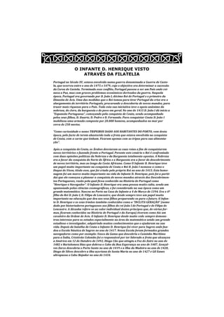 O INFANTE D. HENRIQUE VISTO
                    ATRAVÉS DA FILATELIA
Portugal no Século XV, estava envolvido numa guerra denominada a Guerra de Caste-
la, que ocorreu entre o ano de 1475 e 1479, cujo o objectivo era determinar a sucessão
da Coroa de Castela. Terminado esse conflito, Portugal passou a ser um País onde rei-
nava a Paz, mas com graves problemas económicos derivados da guerra. Naquela
época, Portugal era governado por D. João I, décimo Rei de Portugal e o primeiro da
Dinastia de Avis. Uma das medidas que o Rei tomou para tirar Portugal da crise era o
alargamento do território Português, procurando a descoberta de novos mundos, para
trazer mais riquezas para o Pais. Toda esta sua iniciativa teve o apoio unânime da
nobreza, do clero, da burguesia e do povo em geral. No ano de 1415 D. João I dá inicio a
“Expansão Portuguesa”, começando pela conquista de Ceuta, sendo acompanhado
pelos seus filhos, D. Duarte, D. Pedro e D. Fernando. Para conquistar Ceuta D. João I
mobilizou uma armada composta por 20.000 homens, acompanhados no mar por
cerca de 250 navios.

“Como curiosidade o nome TRIPEIROS DADO AOS HABITANTES DO PORTO, vem desta
época, pelo facto de terem abastecido toda a frota que estava envolvida na conquista
de Ceuta, com a carne que tinham. Ficaram apenas com as tripas para sua alimenta-
ção”.

Após a conquista de Ceuta, os Árabes desviaram as suas rotas a fim de conquistarem
novos territórios e fazendo frente a Portugal. Perante este cenário o Rei é confrontado
com duas opiniões políticas da Nobreza e da Burguesia totalmente opostas. A Nobreza
era a favor da conquista do Norte de África e a Burguesia era a favor do descobrimento
de novos território, mas ao longo da Costa Africana. Como O Infante D. Henrique teve
um papel muito importante na conquista de Ceuta o Rei D. João I nomeou-o como o
Duque de Viseu, titulo esse, que foi criado pelo próprio Rei no ano de 1415. Esta home-
nagem foi um marco muito importante na vida do Infante D. Henrique, pois foi a partir
dai que ele começou a planear a conquista de novos mundos através dos Descobrimen-
tos Portugueses, razão pela qual ficou conhecido na História de Portugal como
“Henrique o Navegador”. O Infante D. Henrique era uma pessoa muito culta, sendo um
apaixonado pelas ciências cosmográficas, e foi considerado na sua época como um
grande matemático. Nasceu no Porto na Casa do Infante a 4 de Março de 1394. Era o 4º
filho do Rei D. João I, D. Filipa de Lencastre, que desde sempre teve um papel muito
importante na educação que deu aos seus filhos preparando-os para o futuro. O Infan-
te D. Henrique e os seus irmãos também conhecidos como a “INCLITA GERAÇÃO“ (nome
dado por historiadores portugueses aos filhos do rei João I de Portugal e de Filipa de
Lencastre. A Alcunha refere-se ao valor individual destes príncipes que, de várias for-
mas, ficaram conhecidos na História de Portugal e da Europa) tiveram como Aio um
cavaleiro da Ordem de Avis. O Infante D. Henrique desde muito cedo sempre demons-
trou interesse para os estudos especialmente na área da matemática sendo um grande
estudioso e investigador, adquirindo muitos conhecimentos que o ajudaram na sua
vida. Depois da batalha de Ceuta o Infante D. Henrique foi viver para Sagres onde fun-
dou a Escola Náutica de Sagres no ano de 1417. Nessa Escola foram formados grandes
navegadores como por exemplo: Vasco da Gama que descobriu o Caminho Marítimo
para a Índia, Cristóvão Colombo foi o responsável por ter liderado a frota que alcançou
a América em 12 de Outubro de 1492, Diogo Cão que atingiu a Foz do Zaire no ano de
1482 e Bartolomeu Dias que dobrou o Cabo da Boa Esperança no ano de 1487, Gonçal-
ves Zarco descobriu o Porto Santo no ano de 1419 e a Ilha da Madeira no ano de 1420,
Diogo de Silves descobre a ilha açoriana de Santa Maria no ano de 1427 e Gil Eanes
ultrapassa o Cabo Bojador no ano de 1434.
 