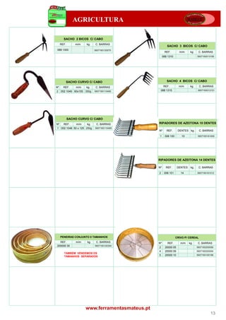 AGRICULTURA

       SACHO 2 BICOS C/ CABO
     REF.       m/m    kg.   C. BARRAS
                                                          SACHO 3 BICOS C/ CABO
088 1300                     5607160130070
                                                        REF.         m/m      kg.    C. BARRAS
                                                       088 1310                     5607160013106




            SACHO CURVO C/ CABO                           SACHO 4 BICOS C/ CABO

Nº     REF.      m/m   kg.    C. BARRAS                REF.          m/m      kg.    C. BARRAS
2    002 1049 60x155 350g    5607160110492         088 1315                         5607160013151




            SACHO CURVO C/ CABO
Nº     REF.      m/m   kg.    C. BARRAS           RIPADORES DE AZEITONA 10 DENTES
1 002 1048 50 x 125 250g     5607160110485
                                                  Nº      REF.      DENTES kg.       C. BARRAS

                                                  1      006 100       10           5607160161005




                                                  RIPADORES DE AZEITONA 14 DENTES

                                                  Nº     REF.       DENTES    kg.    C. BARRAS

                                                  2     006 101       14            5607160161012




     PENEIRAS CONJUNTO 5 TAMANHOS                                  CRIVO P/ CEREAL
  REF.           m/m   kg.    C. BARRAS           Nº      REF.        m/m    kg.    C. BARRAS
200000 35                    5607160120354
                                                  2      20000 05                   5607160200056
                                                  4      20000 09                   5607160200094
       TAMBÉM VENDEMOS OS
       TAMANHOS SEPARADOS                         5      20000 10                   5607160100196




                       www.ferramentasmateus.pt
                                                                                              13
 