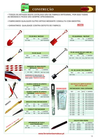 CONSTRUÇÃO
• TODOS OS ARTIGOS DESTE CATÁLOGO SÃO DE FABRICO ARTESANAL, POR ISSO TODAS
AS MEDIDAS E PESOS SÃO SEMPRE APROXIMADOS.

• FABRICAMOS QUALQUER OUTRO ARTIGO MEDIANTE CONSULTA COM AMOSTRA.

• GARANTIMOS QUALIDADE CONTRA DEFEITO DE FABRICO.                                               NOTA



                           PÁ DE BICO “MATEUS”                                         PÁ QUADRADA “MATEUS”
                    REF.        m/m      kg.        C. BARRAS                       REF.        m/m      kg.    C. BARRAS
                001 4000                           5607160040003                   003 650                     5607160040102




                                                                                    PÁ DE CAVAR EM AÇO CABO DE
                              PÁ DE VALAR
                                                                                              FERRO
                    REF.        m/m      kg.        C. BARRAS                      REF.        m/m      kg.     C. BARRAS
                3000 650                           5607160106501
                                                                                  002 1379   1150 x 140 4.9 g 5607160113790




                     BARREIRA DE SINALIZAÇÃO
                        METÁLICA 2500x140
               Nº      REF.
                       REF             m/m
                                        /           C.
                                                    C BARRAS                         PÁ DE CAVAR TIPO FRANCÊS
               1     001 1900     2500x140         5607160119006                    REF.        m/m     kg.     C. BARRAS

                BARREIRAS DE SINALIZAÇÃO DE                                       0011753
                DUPLA FACE (AUTOCOLANTE DOS
                DOIS LADOS - FRENTE E COSTAS)




                    GUARDA CORPOS DE APERTO                                         AÇO DE ALTO LIMITE ELÁSTICO
                           SUPERIOR                                                      SUP. A 85 Kg m/m2
                    REF.        m/m          kg.     C. BARRAS
                001 1903        1000               5607160219034
                                                                   DISTANCIADOR   DISTANCIADOR PARA COFRAGEM

                    GUARDA CORPOS DE APERTO                                         REF.        m/m     SACO    C. BARRAS
                     SUPERIOR (PARA ESCADA)                                       001 0010       100     50    5607160250105
                    REF.        m/m      kg.        C. BARRAS
                                                                                  001 0015       150     50    5607160250150
               1000 1905        1000               5607160019054
                                                                                  001 0020       200     50    5607160250204
                                                                                  001 0025       250     50    5607160250259
                    GRAVATO PARA DISTANCIADOR                                     001 0030       300     50    5607160250303
                                                                                  001 0035       350     50    5607160250358
                    REF
                    REF.        m/m      kg
                                         kg.        C BARRAS
                                                    C.
                                                                                  001 0040       400     50    5607160250402
                001 1100        500          1     5607160215005
                                                                                  001 0045       450     50    5607160250457
                      CUNHA P/ DISTANCIADOR                                       001 0050       500     50    5607160250501
                                                                                  001 0055       550     50
                    REF.        m/m      CX.        C. BARRAS
                001 1100        155      100 5607160210000                        001 0060       600     50
                                                                                  001 0065       650     50




                                                                                           GUILHO PARA PEDRA
                       APRUMADOR DE TIJOLO                                          REF.        m/m      kg.     C. BARRAS
                         ELECTROZINCADO                                           001 1145     250x28          5607160011454
                    REF.        m/m      kg.        C. BARRAS                     001 1146     300x28          5607160011461
                001 1901                           5607160019016                  001 1147     350x28          5607160011478
                                                                                  001 1149     500x32          5607160011492


                                             www.ferramentasmateus.pt
                                                                                                                       18
 