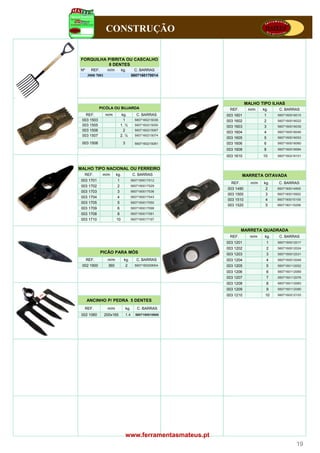 CONSTRUÇÃO


 FORQUILHA P/BRITA OU CASCALHO
           8 DENTES
 Nº     REF.       m/m         kg.          C. BARRAS
      3000 7001                           5607160170014




                                                                          MALHO TIPO ILHAS
             PICÓLA OU BUJARDA                                  REF.       m/m    kg.     C. BARRAS
   REF.
   REF            m/m        kg.
                             kg              C.
                                             C BARRAS          003 1601           1      5607160016015
                                                                                          60 16001601
 003 1503                     1             5607160215036      003 1602           2      5607160016022
 003 1505                   1. ½            5607160215050      003 1603           3      5607160016039
 003 1506                     2             5607160215067
                                                               003 1604           4      5607160016046
 003 1507                   2. ½            5607160215074
                                                               003 1605           5      5607160016053
 003 1508                       3           5607160215081      003 1606           6      5607160016060
                                                               003 1608           8      5607160016084

                                                               003 1610           10     5607160216101



MALHO TIPO NACIONAL OU FERREIRO
  REF.        m/m         kg.             C. BARRAS                     MARRETA OITAVADA
 003 1701                  1              5607160017012
                                                                 REF.       m/m   kg.    C. BARRAS
 003 1702                  2              5607160017029
                                                               003 1490            2     5607160014905
 003 1703                  3              5607160017036
                                                               003 1500            3     5607160015902
 003 1704                  4              5607160017043
                                                               003 1510            4     5607160015100
 003 1705                  5              5607160017050
                                                               003 1520            5     5607160115206
 003 1709                  6              5607160017098
 003 1708                  8              5607160017081
 003 1710                 10              5607160017197


                                                                        MARRETA QUADRADA
                                                                REF.        m/m    kg.    C. BARRAS
                                                               003 1201             1    5607160012017
                                                               003 1202             2    5607160012024
             PICÃO PARA MÓS                                    003 1203             3    5607160012031
      REF.         m/m          kg.          C. BARRAS         003 1204             4    5607160012048
 002 1900           360             2       5607160209004      003 1205             5    5607160112052
                                                               003 1206             6    5607160112069
                                                               003 1207             7    5607160112076
                                                               003 1208             8    5607160112083
                                                               003 1209             9    5607160112090
                                                               003 1210            10    5607160212103
      ANCINHO P/ PEDRA 5 DENTES
  REF.             m/m              kg.      C. BARRAS
 002 1060         200x165           1.4     5607160010600




                                    www.ferramentasmateus.pt
                                                                                                   19
 
