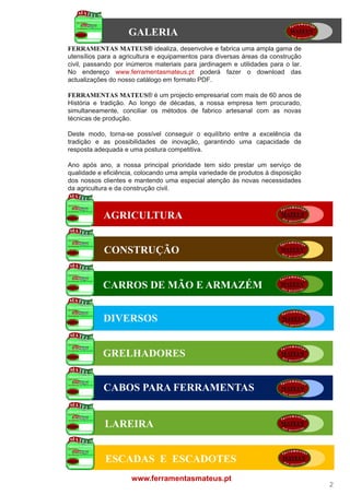 GALERIA
FERRAMENTAS MATEUS idealiza, desenvolve e fabrica uma ampla gama de
                  MATEUS®
utensílios para a agricultura e equipamentos para diversas áreas da construção
civil,
civil passando por inúmeros materiais para jardinagem e utilidades para o lar
                                                                           lar.
No endereço www.ferramentasmateus.pt poderá fazer o download das
actualizações do nosso catálogo em formato PDF.

FERRAMENTAS MATEUS é um projecto empresarial com mais de 60 anos de
                  MATEUS®
História e tradição. Ao longo de décadas, a nossa empresa tem procurado,
simultaneamente, conciliar os métodos de fabrico artesanal com as novas
técnicas de produção.

Deste modo, torna-se possível conseguir o equilíbrio entre a excelência da
tradição e as possibilidades de inovação, garantindo uma capacidade de
resposta adequada e uma postura competitiva.

Ano após ano, a nossa principal prioridade tem sido prestar um serviço de
qualidade e eficiência, colocando uma ampla variedade de produtos à disposição
dos nossos clientes e mantendo uma especial atenção às novas necessidades
da
d agricultura e d construção civil.
      i lt       da      t ã i il



            AGRICULTURA


            CONSTRUÇÃO


           CARROS DE MÃO E ARMAZÉM


            DIVERSOS


           GRELHADORES


            CABOS PARA FERRAMENTAS


            LAREIRA


            ESCADAS E ESCADOTES
                     www.ferramentasmateus.pt
                                                                                  2
 