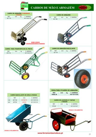 CARROS DE MÃO E ARMAZÉM
    CARRO DE ARMAZÉM P/ DEGRAUS
              6 RODAS                                                                  CARRO DE ARMAZÉM
    REF.         m/m    kg.     C. BARRAS
                                                                       N
                                                                       Nº        REF.
                                                                                 REF        m/m   kg.
                                                                                                  kg      C.
                                                                                                          C BARRAS
   001 715                      5607160007150
                                                                               001 700




                                           SOBE E DESCE
                                     DEGRAUS,ESCADAS E PASSEIOS



 CARRO PARA TRANPORTE DE CX. FRUTA                                           CARRO DE ARMAZÉM BASCULANTE

   REF.
   REF           m/m    kg.
                        kg        C.
                                  C BARRAS                              Nº       REF.       m/m   kg.     C. BARRAS
  070 716                        5607160007167                                  001 701




                                                                             RODA PNEU P/CARRO DE ARMAZEM
                                                                               REF.        m/m    kg.     C. BARRAS
           CARRO BASCULANTE DE GRUA 2 RODAS                                  70000.36                    5607160170366

     Lt        REF.            m/m              C. BARRAS
    180       007 742     ESTREITO          5607160007426                        CARRO DE LAVOURA C/ TAIPAIS
    240       007740          LARGO         5607160007402                                 2 RODAS
                                                                              REF.         m/m    kg.      C. BARRAS
                                                                              070 85                      5607160070857



                                                                                                        RODAS C/ ROLAMENTOS




RODAS C/ ROLAMENTOS

                                                            www.ferramentasmateus.pt
                                                                                                                              21
 