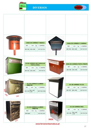 DIVERSOS




         CAIXA DE CORREIO T/ MARCO                             CAIXA DE CORREIO T/ CASINHA
        REF.         m/m      kg.      C. BARRAS
                                                                REF.        m/m       kg.   C. BARRAS

       009 1354 200 x 280             5607160213544           009 1353    250 x 265         5607160213537




        CX DE CORREIO RECTANGULAR                             CAIXA DE CORREIO PORTA FRENTE
               PORTA ATRÁS
                         Á
                                                                REF.        m/m       kg.    C. BARRAS
        REF.         m/m        kg.     C. BARRAS
                                                               009 1350 240 x 255           5607160213506
       009 1351 240 x 255               560716021351




          CX. DE CORREIO ALUMÍNIO
          EMBUTIR                                                  CX. DE CORREIO T/C.E.E.

        REF.        m/m       kg.      C. BARRAS                REF.        m/m       kg.    C. BARRAS
295




                  295 x 200                                   009 1357    295 x 380         5607160013571
       009 1349                       5607160013496
                  x 340




          CX. DE CORREIO ALUMÍNIO                                   CX. DE CORREIO INOX
                  EMBUTIR
                                                                REF.        m/m       kg.    C. BARRAS
         REF.        m/m      kg.      C. BARRAS
 395




                                                                          295 x 200
       0091349A                       5607160213490            009 1358                     5607160213582
                                                                          x 340




                                                       INOX

                               www.ferramentasmateus.pt
                                                                                                   27
 