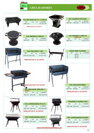 GRELHADORES


                                                           FOG. QUADRADO EM CHAPA
FOG. RECTANGULAR PEQ. C/ GRELHA
                                                        REF.             m/m      kg.     C. BARRAS
   REF.        m/m         kg.     C. BARRAS
                                                      4000 1361       230 x 230           5607160113615
 4000 1372                        5607160013724


     EMBALADO EM CX. DE CARTÃO




     FOG. REDONDO C/ GRELHA                                FOG. REDONDO T/ ESMALTE
                                                                  S/GRELHA
   REF.        m/m         kg.     C. BARRAS            REF.            m/m       kg.      C. BARRAS
 4000 1370     300                5607160113707       4000 1371                           5607160113714




      FOG. GRELHADOR LUSO                                   BURRO FERRO P/LAREIRA
  REF.       m/m         kg.      C. BARRAS           Nº       REF.       m/m       kg.     C. BARRAS
                                                      1                  20 m/m
4000 1375 600 x 400              5607160013755
                                                      2                  25 m/m
                                                      3                  32 m/m
 EMBALADO EM CX. DE CARTÃO




  EMBALADO EM CX. DE CARTÃO                                 FOG. GRELHADOR IBÉRIA
                                                        REF.            m/m       kg.      C. BARRAS
                                                      4000 1373       400x320             5607160013731
  FOG. GRELHADOR BERLINDA C/
  RODAS
                                                       EMBALADO EM CX. DE CARTÃO
   REF.        m/m         kg.     C. BARRAS

 4000 1374   600 x 400           5607160013748




                                                           FOGAREIRO C/ GUARDA FOGO
  FOG. CHURRASQUEIRA PÉ ALTO                               REF.         m/m       kg.      C. BARRAS

   REF.        m/m        kg.     C. BARRAS           4000 1364 295 x 430                 5607160013649

 4000 1359   295 x 430           5607160413593

EMBALADO EM CX. DE CARTÃO



   FOG. CHURRASQUEIRA DUPLO                            FOG. CHURRASQUEIRA PÉ BAIXO
   REF.        m/m         kg.     C. BARRAS
                                                        REF.            m/m       kg.      C. BARRAS
 40001365    630 x 430            5607160013656
                                                      4000 1360       295 x 430           5607160043608



                                                       EMBALADO EM CX. DE CARTÃO
                           www.ferramentasmateus.pt
                                                                                                   28
 
