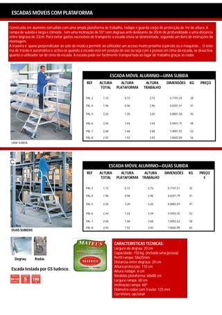 ESCADOTES: SEMI INDUSTRIAL
 ESCADAS MÓVEIS COM PLATAFORMA

Construída em alumínio extrudido com uma ampla plataforma de trabalho, rodapé e guarda corpo de protecção de 1m de altura. A
rampa de subida é larga e cómoda , tem uma inclinação de 55º com degraus anti-deslizante de 20cm de profundidade e uma distancia
entre degraus de 23cm. Para evitar gastos excessivos de transporte a escada envia-se desmontada, seguindo um livro de instruções da
montagem.
A traseira é quase perpendicular ao solo de modo a permitir ao utilizador um acesso muito próximo a parede ou a maquinas… O siste-
ma de travão é automático e activa-se quando a escada está em posição de uso ou seja com a pessoa em cima da escada, se desactiva
quanto o utilizador sai de cima da escada. A escada pode ser facilmente transportada ao lugar de trabalho graças as rodas.




                                                                   ESCADA MÓVIL ALUMINIO—UMA SUBIDA
                                                 REF     ALTURA         ALTURA          ALTURA        DIMENSÕES     KG    PREÇO
                                                          TOTAL       PLATAFORMA       TRABALHO

                                                 PAL-3      1,72           0,72            2,72         0,77X1,24   38

                                                 PAL-4      1,96           0,96            2,96         0,82X1,41   41

                                                 PAL-5      2,20           1,20            3,20         0,88X1,58   45


                                                 PAL-6      2,44           1,44            3,44         0,94X1,75   48

                                                 PAL-7      2,68           1,68            3,68         1,00X1,92   52

                                                 PAL-8      2,92           1,92            3,92         1,06X2,09   56
 UMA SUBIDA




                                                                   ESCADA MÓVIL ALUMINIO—DUAS SUBIDA
                                                 REF     ALTURA         ALTURA         ALTURA        DIMENSÕES      KG   PREÇO
                                                          TOTAL       PLATAFORMA      TRABALHO                             €

                                                 PAL-3      1,72           0,72           2,72         0,77X1,51    35

                                                 PAL-4      1,96           0,96           2,96         0,82X1,79    41

                                                 PAL-5      2,20           1,20           3,20         0,88X2,07    47


                                                 PAL-6      2,44           1,44           3,44         0,94X2,35    52

                                                 PAL-7      2,68           1,68           3,68         1,00X2,62    58

                                                 PAL-8      2,92           1,92           3,92         1,06X2,99    65
 DUAS SUBIDAS



                                                                     CARACTERISTICAS TECNICAS:
                                                                     Largura do degrau: 20 cm
                                                                     Capacidade: 150 kg. (incluída uma pessoa)
   Degrau       Rodas                                                Perfil rampa: 58x25mm
                                                                     Distancia entre degraus: 20 cm
                                                                     Altura protecção: 110 cm
 Escada testada por GS tudesco.                                      Altura rodapé: 6 cm
                                                                     Medidas plataforma: 60x80 cm
                                                                     Largura rampa: 60 cm
                                                                     Inclinação rampa: 60º
                                                                     Diâmetro rodas com travão: 125 mm
                                                                     Corrimões: opcional
 