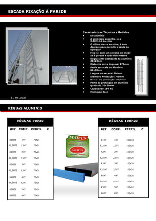 ESCADOTES: SEMI INDUSTRIAL
ESCADA FIXAÇÃO À PAREDE




                              Características Técnicas e Medidas
                                 De Alumínio
                                 A protecção encontra-se a
                                   2,00/2,10 do chão
                                 O ultimo metro em cima, é sem
                                   degraus para permitir a saída do
                                   operador
                                 Fixa-se com um sistema de encai-
                                   xe à parede a cada dois metros
                                 Degrau anti-deslizante de alumínio
                                   28x23mm
                                 Distancia entre degraus: 270mm
                                 Perfis Verticais de Alumínio
                                   80x30mm
                                 Largura da escada: 500mm
                                 Diâmetro Protecção: 700mm
                                 Nervos de protecção: 30x6mm
                                 Perfis da protecção em alumínio
                                   quadrado 20x20mm
                                 Capacidade 150 KG
                                 Montagem fácil

 € / Mt Linear



RÉGUAS ALUMINÍO


        RÉGUAS 70X20                                RÉGUAS 100X20

 REF      COMP. PERFIL    €                 REF      COMP.        PERFIL   €


R1MTE      1MT    70X20                     R1MT       1MT        100X20

R1,5MTE   1,5MT   70x20                    R1,5MT      1,5MT      100x20


R2MTE      2MT    70x20                     R2MT       2MT        100x20

R2,5MTE   2,5MT   70x20                    R2,5MT      2,5MT      100x20


R3MTE      3MT    70x20                     R3MT       3MT        100x20


R3,5MTE   3,5MT   70x20                    R3,5MT      3,5MT      100x20

                                            R4MT       4MT        100x20
R4MTE      4MT    70x20

                                           R4,5MT      4,5MT      100x20
R4,5MTE   4,5MT   70x20

                                            R5MT       5MT        100x20
R5MTE      5MT    70x20
                                            R6MT       6MT        100x20
R6MTE      6MT    70x20
 