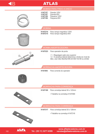102
J1AT157
J1AT167
J1AT159
J1AT158
BOBINA PARA FREIO A DISCO
H1AT214
H1AT215
BOBINA
Para operador de porta
• 1 - Regulagem pelo eixo superior
• 2 - O parafuso lateral determina o limite do nível de
óleo, usar óleo Bardhal MA 20 ISO VG 68 ou similar
BOMBA AMORTECEDORA
H101093
BORRACHA AMORTECEDORA
H1AT160
BORRACHA PARA CORREDIÇA
B
Grande 125V
Grande 65V
Pequena 125V
Pequena 65V
Para rampa magnética 125V
Para rampa magnética 65V
H1AT223
Para corrente do operador
Para corrediça lateral 30 x 123mm
• Trabalha na corrediça H1AT069
H1AT317
BORRACHA PARA CORREDIÇA
Para corrediça lateral 25 x 126mm
• Trabalha na corrediça H1AT316
ATLAS
2
1
 