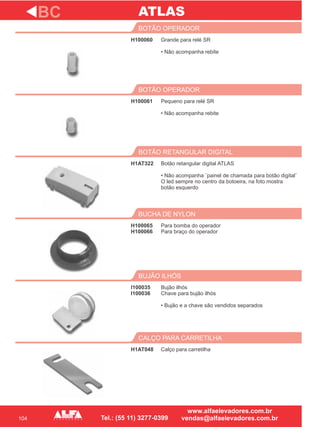 104
H100060
BOTÃO OPERADOR
H100061
BOTÃO OPERADOR
Botão retangular digital ATLAS
• Não acompanha ¨painel de chamada para botão digital¨
O led sempre no centro da botoeira, na foto mostra
botão esquerdo
BOTÃO RETANGULAR DIGITAL
H100065
H100066
BUCHA DE NYLON
I100035
I100036
BUJÃO ILHÓS
BC
Grande para relé SR
• Não acompanha rebite
Pequeno para relé SR
• Não acompanha rebite
H1AT322
Para bomba do operador
Para braço do operador
Bujão ilhós
Chave para bujão ilhós
• Bujão e a chave são vendidos separados
H1AT048
CALÇO PARA CARRETILHA
Calço para carretilha
ATLAS
 