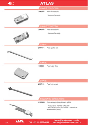 106
L1AT005
CAVALETE CENTRAL
L1AT004
CAVALETE LATERAL
Para ajustar relé
CHAVE
I100036
CHAVE
J1AT113
CHAVE
C
Para fita seletora
• Acompanha rebite
Para fita seletora
• Acompanha rebite
J1AT034
Para bujão ilhós
Para freio tenaz
N1AT028
COLUNA DE COMBINAÇÃO
Coluna de combinação para ASKA
• Para pedido informar NA ou NF
Cada coluna possui 2 contatos + palheta de
acionamento (esqui)
ATLAS
 