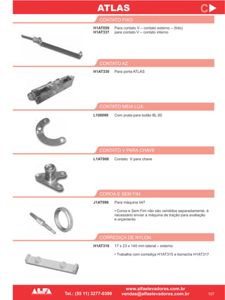 H1AT059
H1AT337
CONTATO FIXO
CONTATO MEIA LUA
COROA E SEM FIM
L100099
J1AT096
107
C
Para contato V – contato externo – (foto)
para contato V – contato interno
Com prata para botão BL 60
Para máquina Ii47
• Coroa e Sem Fim não são vendidos separadamente, é
necessário enviar a máquina de tração para avaliação
e orçamento
H1AT330
CONTATO AZ
Para porta ATLAS
CONTATO V PARA CHAVE
L1AT008 Contato V para chave
CORREDIÇA DE NYLON
H1AT316 17 x 23 x 140 mm lateral – externo
• Trabalha com corrediça H1AT315 e borracha H1AT317
ATLAS
 